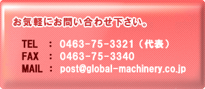 Cyɂ₢킹B
TEL@ F@0463-75-3321i\j
FAX@ F@0463-75-3340
e-mail@F post@global-machinery.co.jp